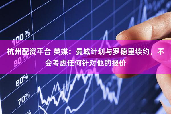 杭州配资平台 英媒：曼城计划与罗德里续约，不会考虑任何针对他的报价
