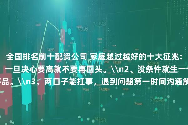 全国排名前十配资公司 家庭越过越好的十大征兆：\n1、尽量不要离婚，一旦决心要离就不要再回头。\n2、没条件就生一个孩子，二胎是奢侈品。\n3、两口子能扛事，遇到问题第一时间沟通解决。\n4、不要把孩子培养成讨好型人格。\n5、和谐的夫妻生活是婚姻甜蜜的保障。\n6、教育孩子是细水长流，朝着学霸培养，是个学渣也坦然接受。\n7、家庭成员最好能有一个在体制内。\n8、房子没必要买太大，车子要买便宜的