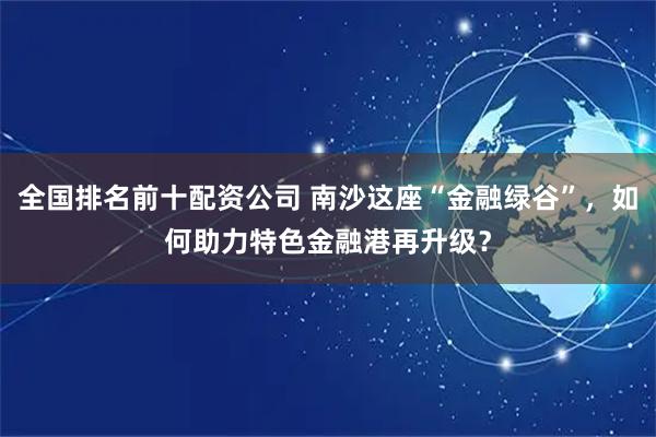 全国排名前十配资公司 南沙这座“金融绿谷”，如何助力特色金融港再升级？