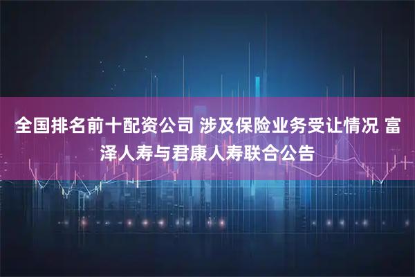 全国排名前十配资公司 涉及保险业务受让情况 富泽人寿与君康人寿联合公告