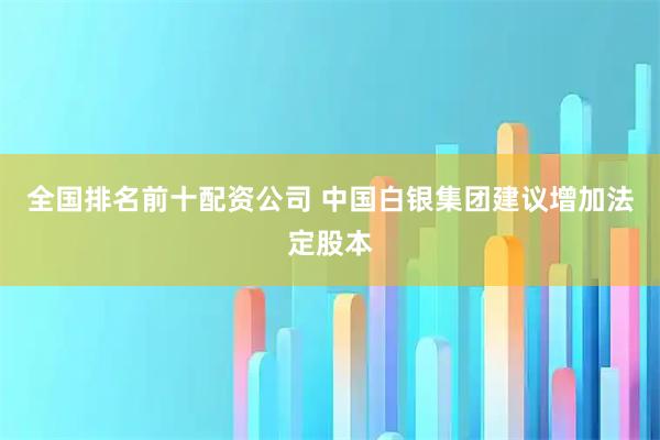 全国排名前十配资公司 中国白银集团建议增加法定股本