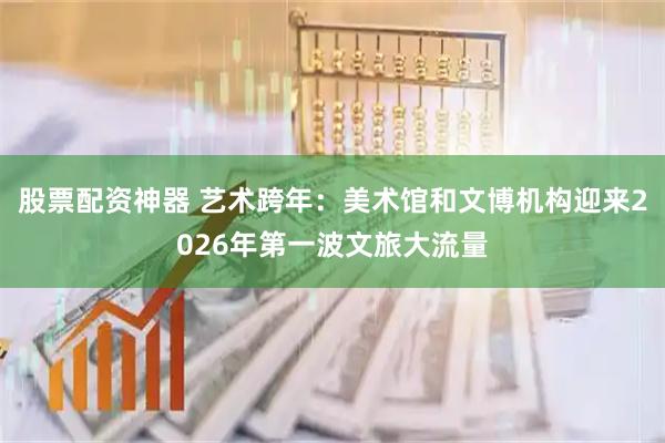 股票配资神器 艺术跨年：美术馆和文博机构迎来2026年第一波文旅大流量