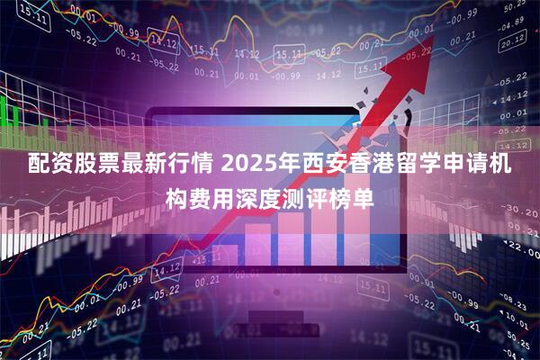 配资股票最新行情 2025年西安香港留学申请机构费用深度测评榜单