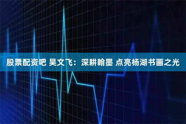 股票配资吧 吴文飞：深耕翰墨 点亮杨湖书画之光