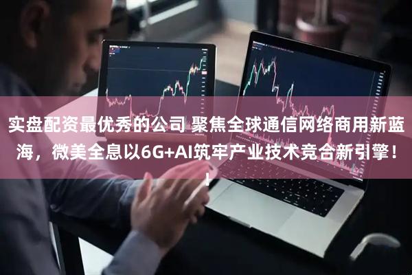 实盘配资最优秀的公司 聚焦全球通信网络商用新蓝海，微美全息以6G+AI筑牢产业技术竞合新引擎！