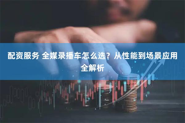 配资服务 全媒录播车怎么选?从性能到场景应用全解析