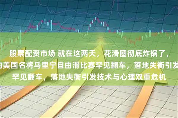 股票配资市场 就在这两天，花滑圈彻底炸锅了，号称“四周跳之神”的美国名将马里宁自由滑比赛罕见翻车，落地失衡引发技术与心理双重危机