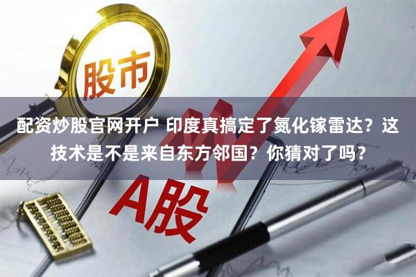 配资炒股官网开户 印度真搞定了氮化镓雷达？这技术是不是来自东方邻国？你猜对了吗？