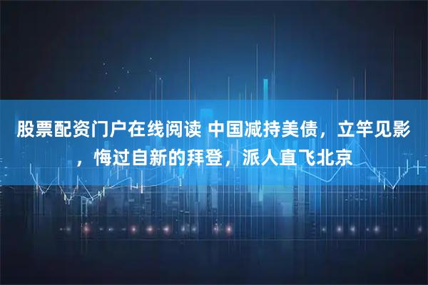 股票配资门户在线阅读 中国减持美债，立竿见影，悔过自新的拜登，派人直飞北京