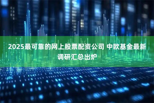 2025最可靠的网上股票配资公司 中欧基金最新调研汇总出炉