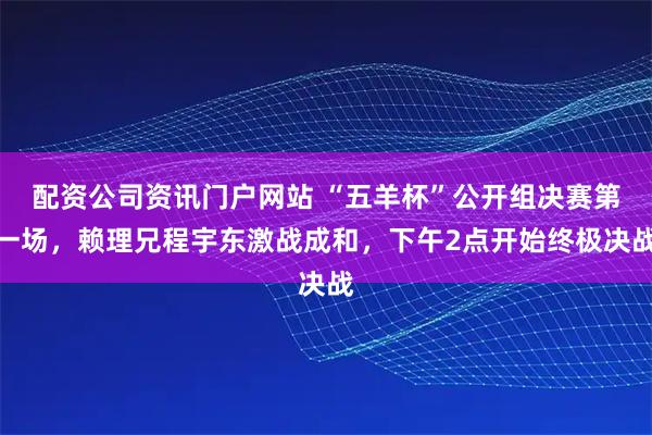 配资公司资讯门户网站 “五羊杯”公开组决赛第一场，赖理兄程宇东激战成和，下午2点开始终极决战