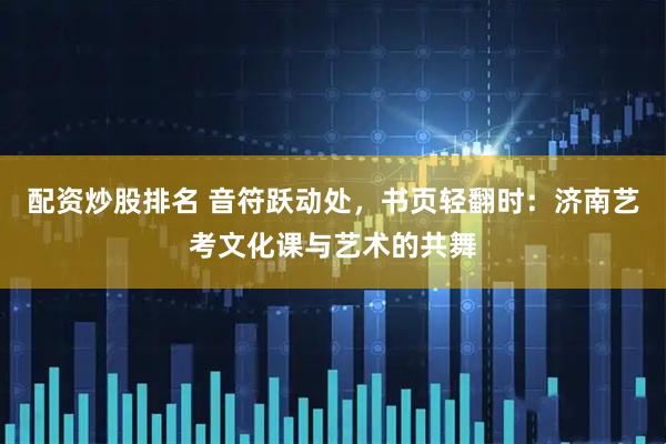 配资炒股排名 音符跃动处，书页轻翻时：济南艺考文化课与艺术的共舞