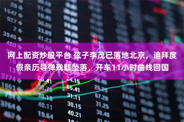 网上配资炒股平台 弦子李茂已落地北京，迪拜度假亲历导弹残骸坠落，开车11小时曲线回国