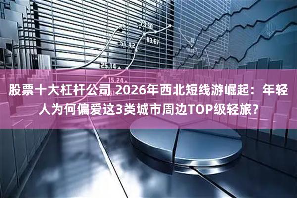 股票十大杠杆公司 2026年西北短线游崛起：年轻人为何偏爱这3类城市周边TOP级轻旅？