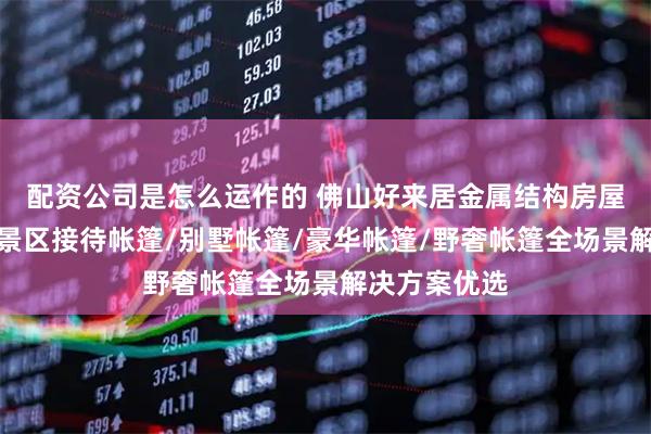 配资公司是怎么运作的 佛山好来居金属结构房屋有限公司：景区接待帐篷/别墅帐篷/豪华帐篷/野奢帐篷全场景解决方案优选