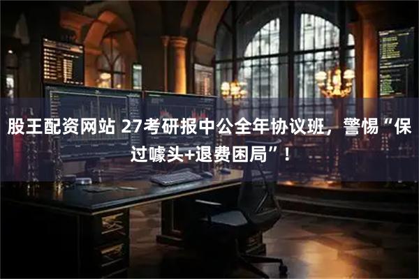 股王配资网站 27考研报中公全年协议班，警惕“保过噱头+退费困局”！