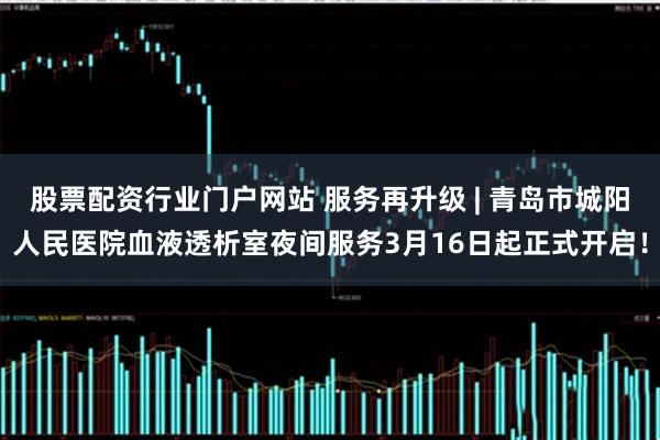 股票配资行业门户网站 服务再升级 | 青岛市城阳人民医院血液透析室夜间服务3月16日起正式开启！