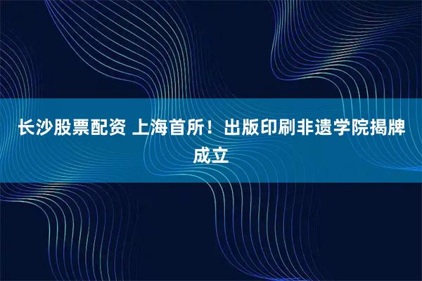 长沙股票配资 上海首所！出版印刷非遗学院揭牌成立