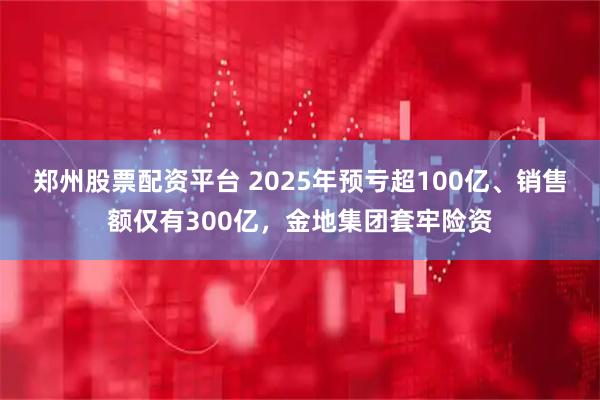 郑州股票配资平台 2025年预亏超100亿、销售额仅有300亿，金地集团套牢险资