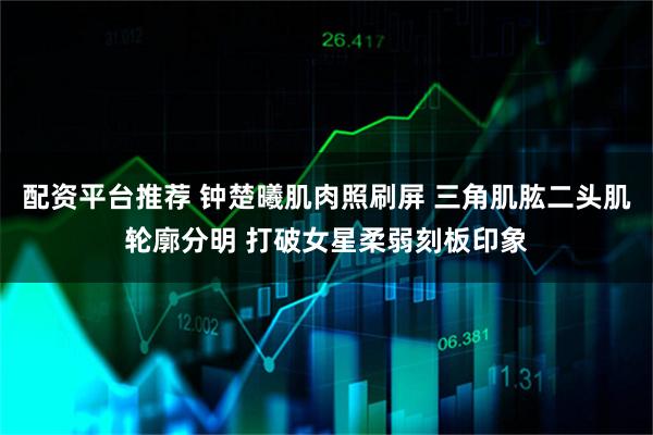 配资平台推荐 钟楚曦肌肉照刷屏 三角肌肱二头肌轮廓分明 打破女星柔弱刻板印象