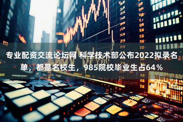 专业配资交流论坛网 科学技术部公布2022拟录名单，都是名校生，985院校毕业生占64％
