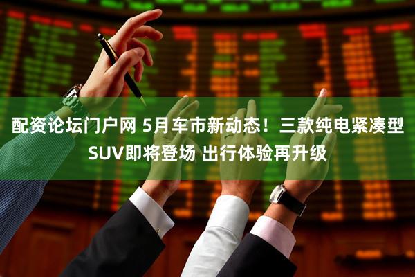 配资论坛门户网 5月车市新动态！三款纯电紧凑型SUV即将登场 出行体验再升级