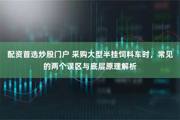 配资首选炒股门户 采购大型半挂饲料车时，常见的两个误区与底层原理解析