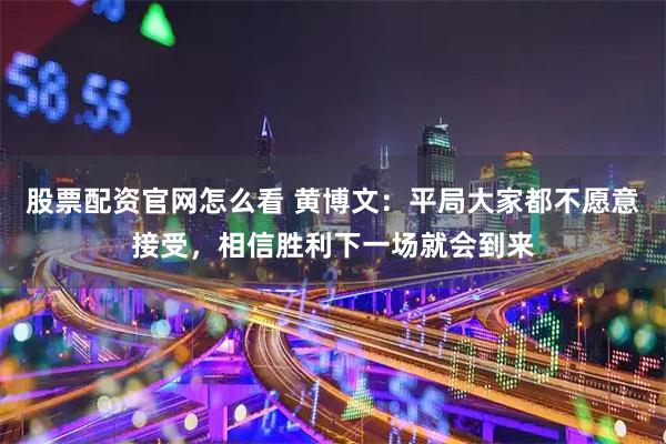 股票配资官网怎么看 黄博文：平局大家都不愿意接受，相信胜利下一场就会到来