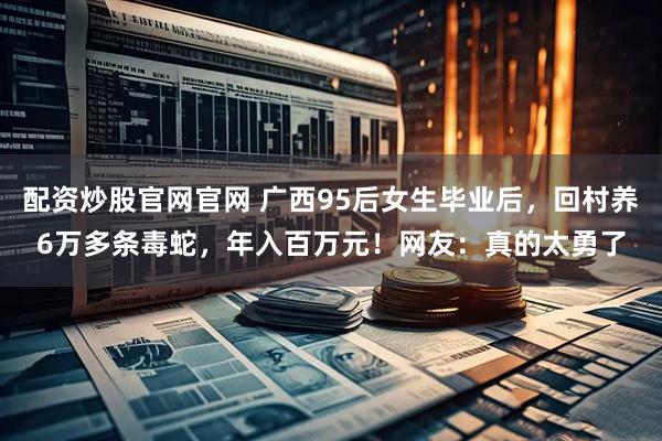 配资炒股官网官网 广西95后女生毕业后，回村养6万多条毒蛇，年入百万元！网友：真的太勇了