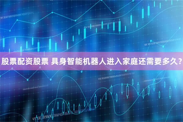 股票配资股票 具身智能机器人进入家庭还需要多久?